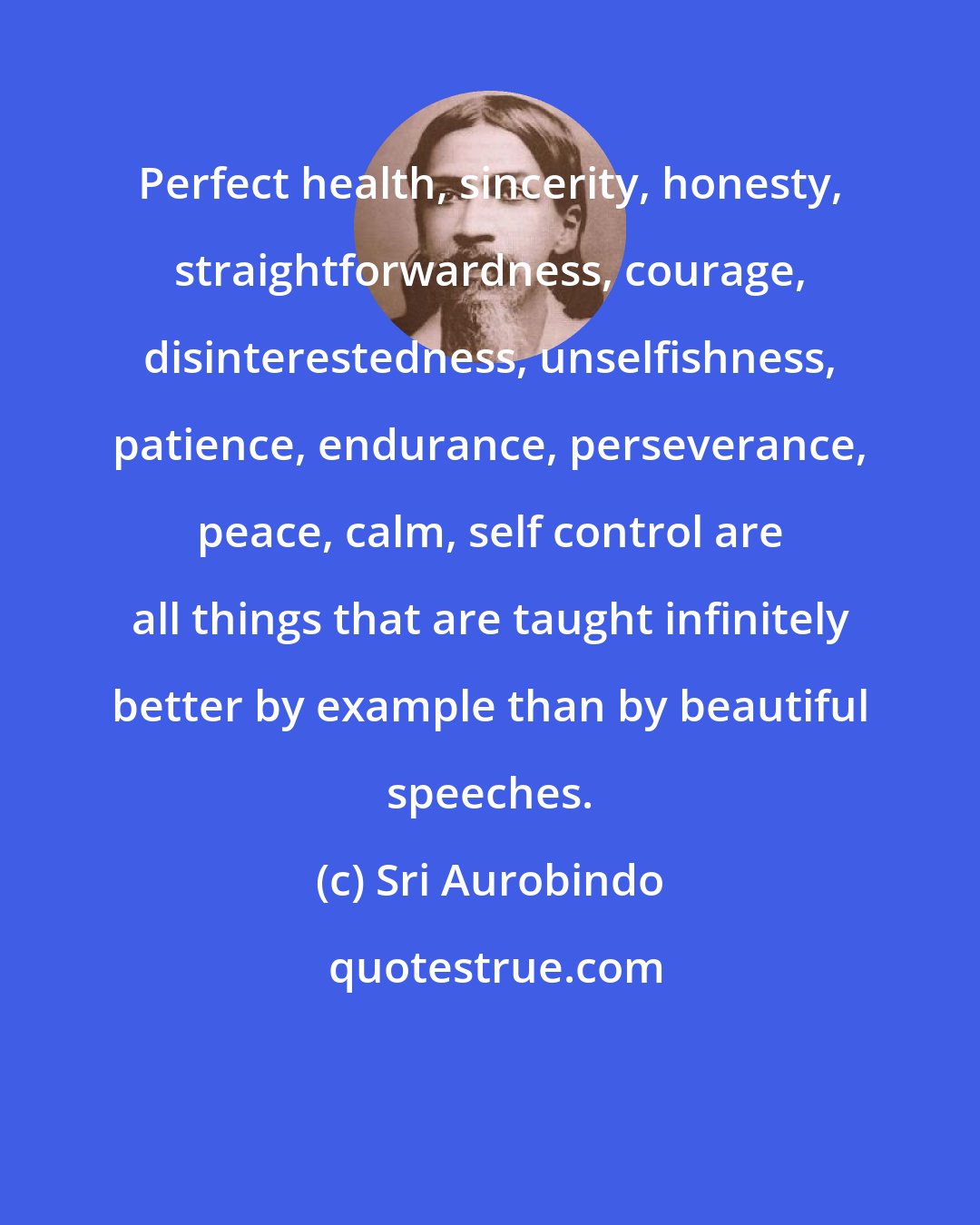 Sri Aurobindo: Perfect health, sincerity, honesty, straightforwardness, courage, disinterestedness, unselfishness, patience, endurance, perseverance, peace, calm, self control are all things that are taught infinitely better by example than by beautiful speeches.