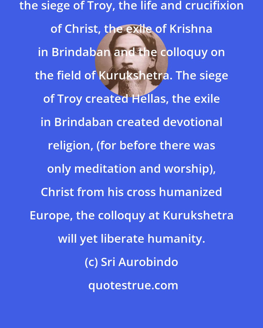 Sri Aurobindo: There are four great events in history, the siege of Troy, the life and crucifixion of Christ, the exile of Krishna in Brindaban and the colloquy on the field of Kurukshetra. The siege of Troy created Hellas, the exile in Brindaban created devotional religion, (for before there was only meditation and worship), Christ from his cross humanized Europe, the colloquy at Kurukshetra will yet liberate humanity.