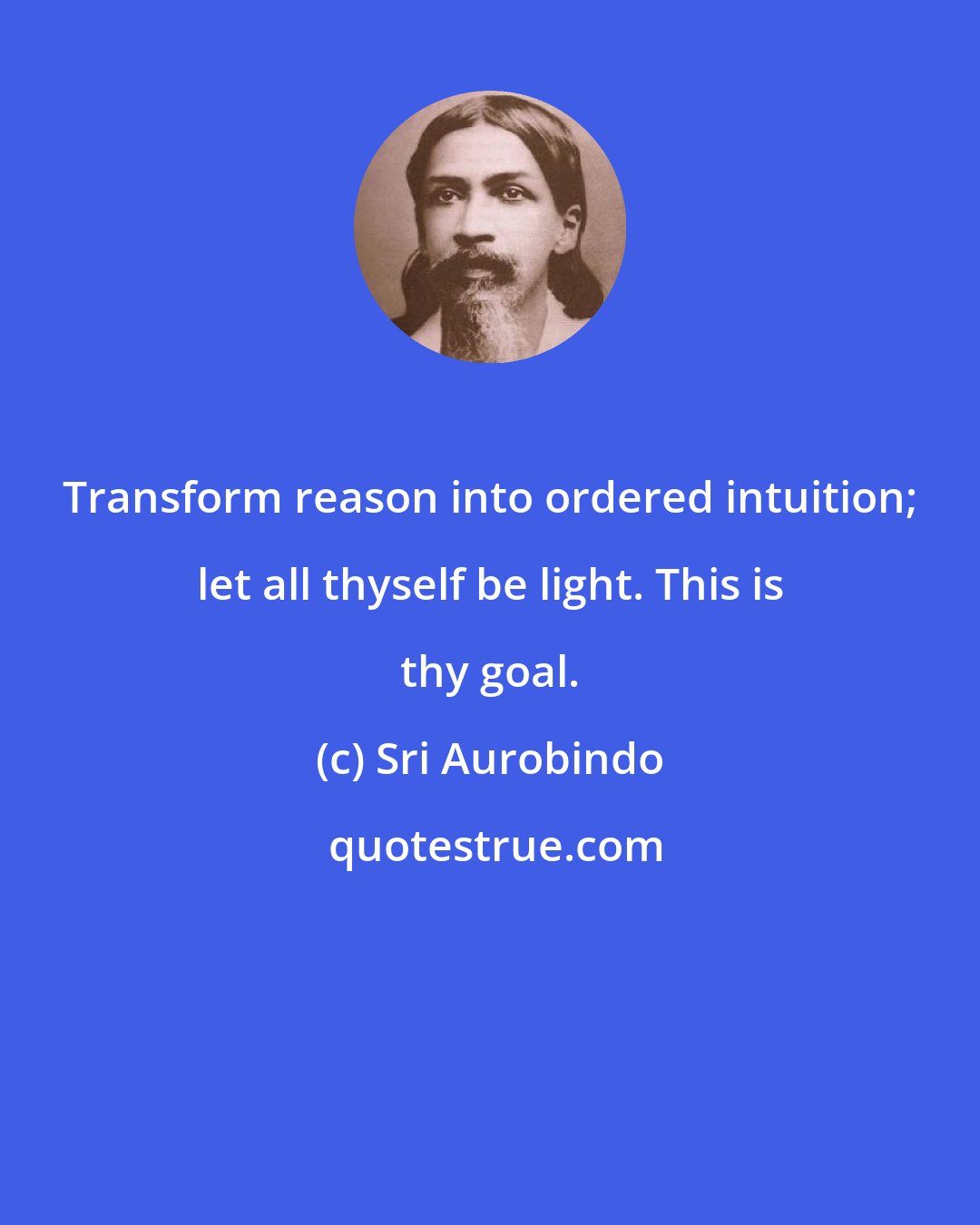 Sri Aurobindo: Transform reason into ordered intuition; let all thyself be light. This is thy goal.