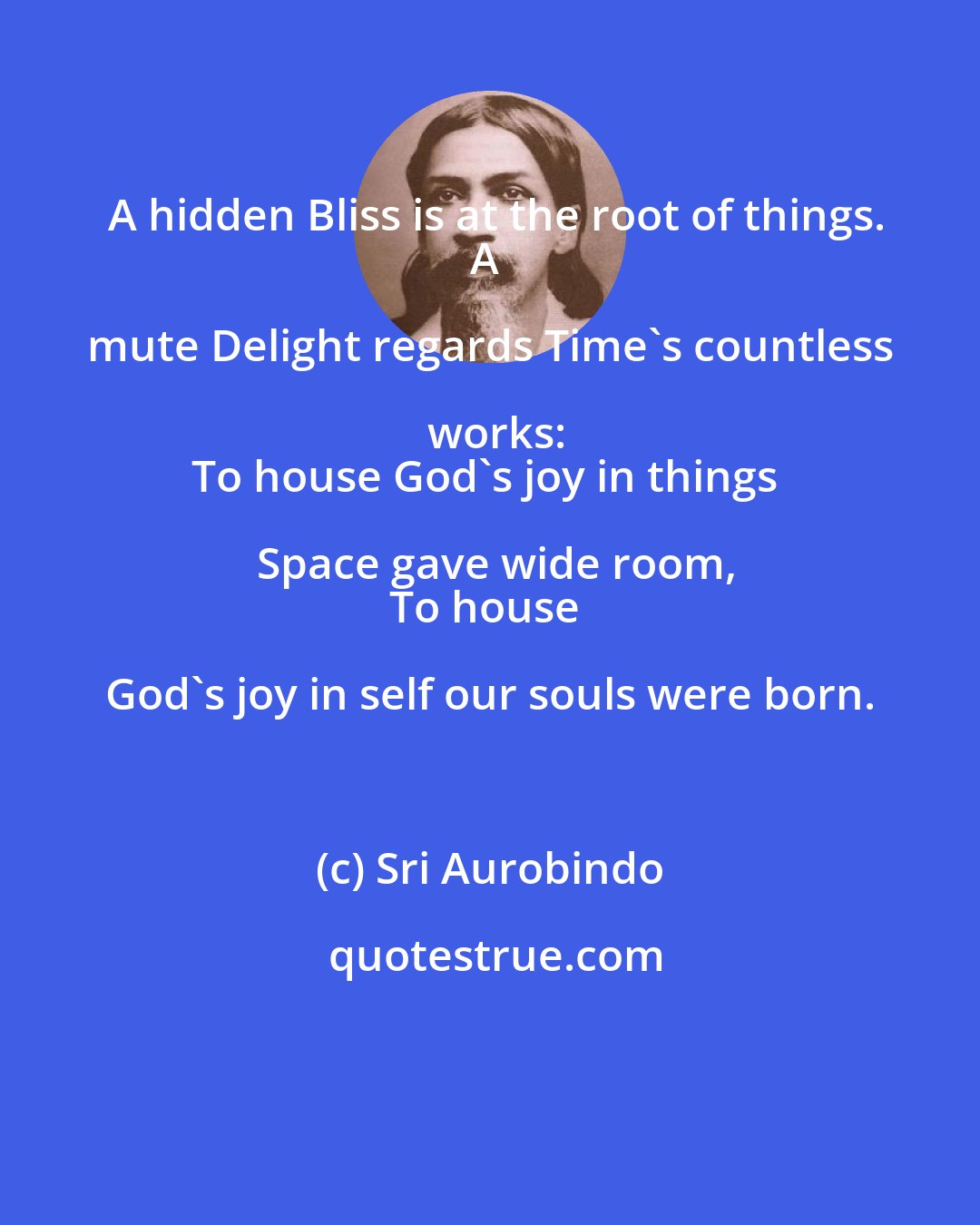 Sri Aurobindo: A hidden Bliss is at the root of things.
A mute Delight regards Time's countless works:
To house God's joy in things Space gave wide room,
To house God's joy in self our souls were born.