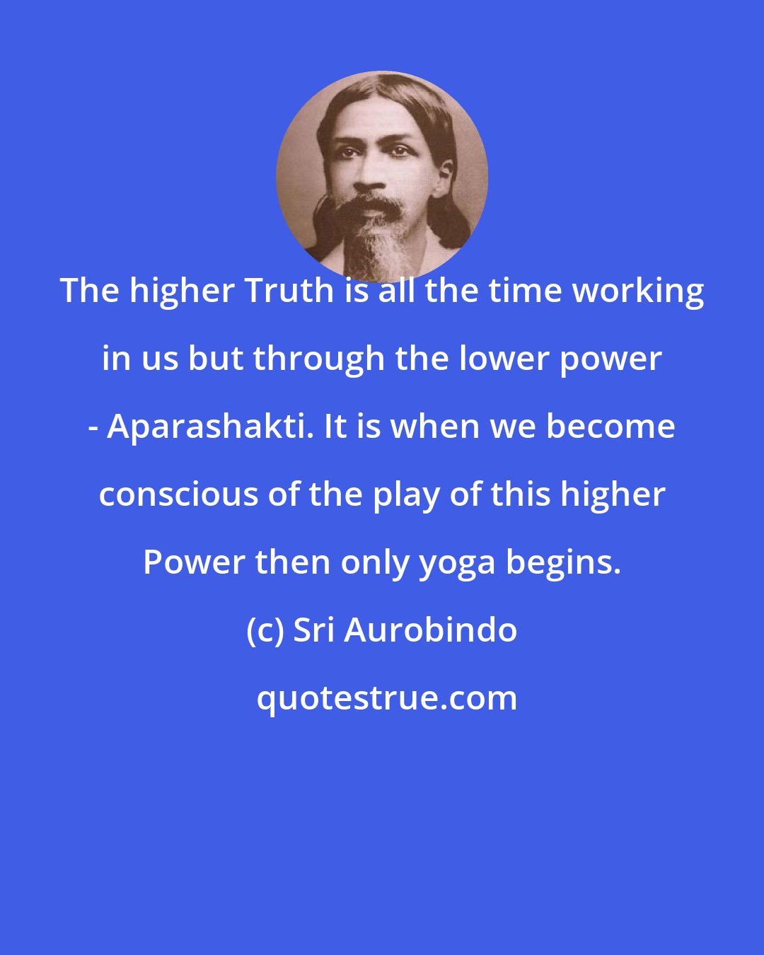 Sri Aurobindo: The higher Truth is all the time working in us but through the lower power - Aparashakti. It is when we become conscious of the play of this higher Power then only yoga begins.