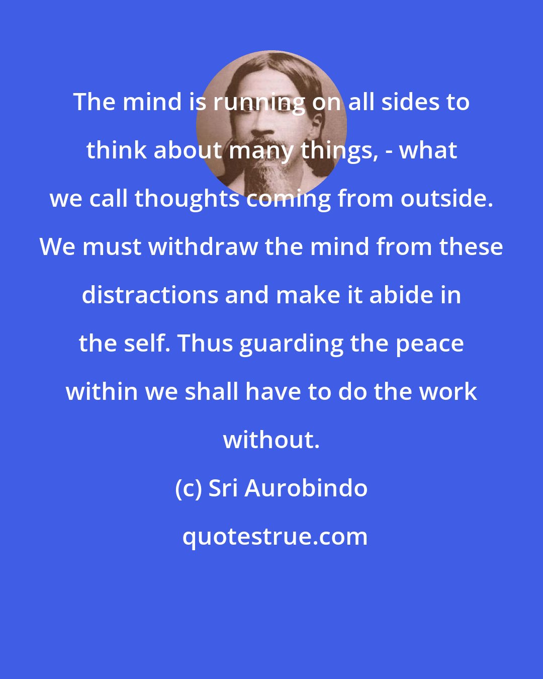 Sri Aurobindo: The mind is running on all sides to think about many things, - what we call thoughts coming from outside. We must withdraw the mind from these distractions and make it abide in the self. Thus guarding the peace within we shall have to do the work without.