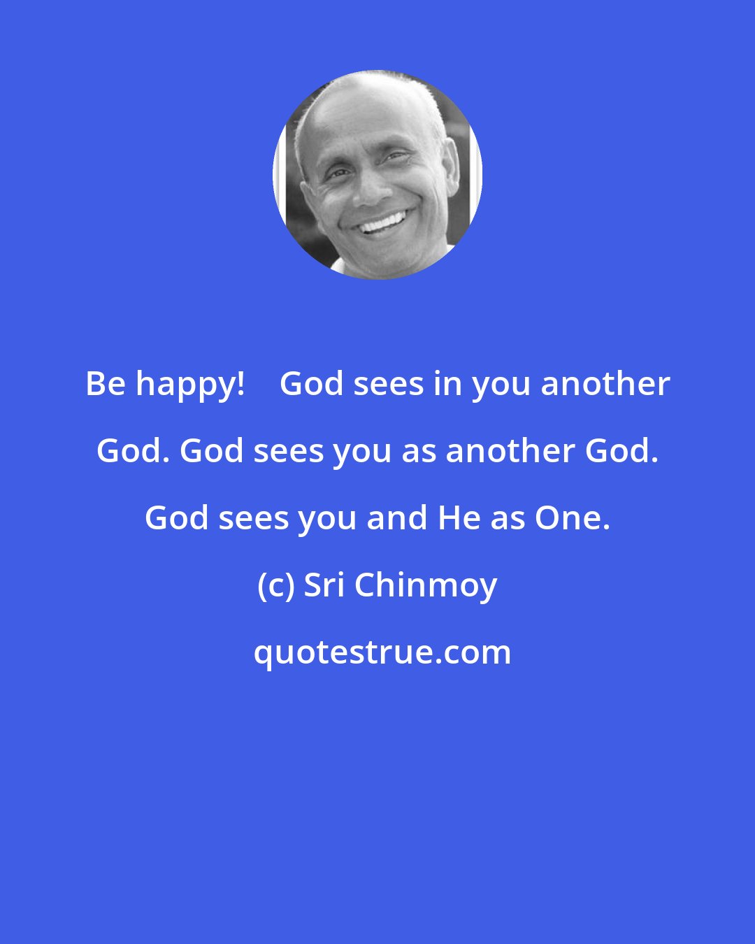 Sri Chinmoy: Be happy!    God sees in you another God. God sees you as another God. God sees you and He as One.