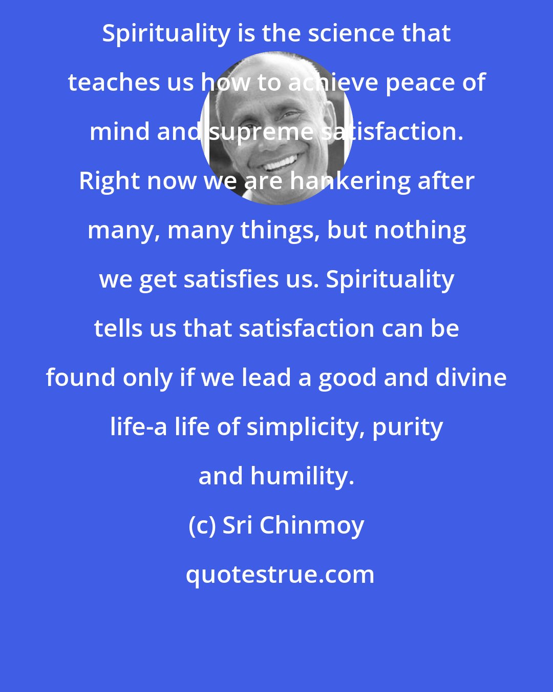 Sri Chinmoy: Spirituality is the science that teaches us how to achieve peace of mind and supreme satisfaction. Right now we are hankering after many, many things, but nothing we get satisfies us. Spirituality tells us that satisfaction can be found only if we lead a good and divine life-a life of simplicity, purity and humility.