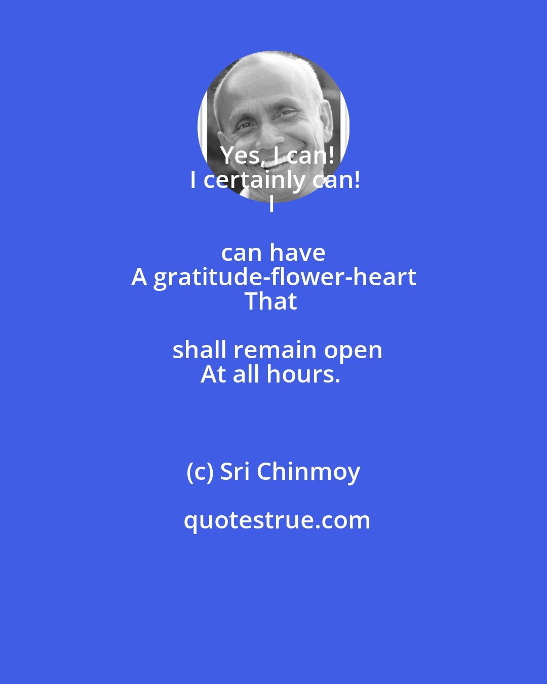 Sri Chinmoy: Yes, I can!
I certainly can!
I can have 
A gratitude-flower-heart
That shall remain open
At all hours.