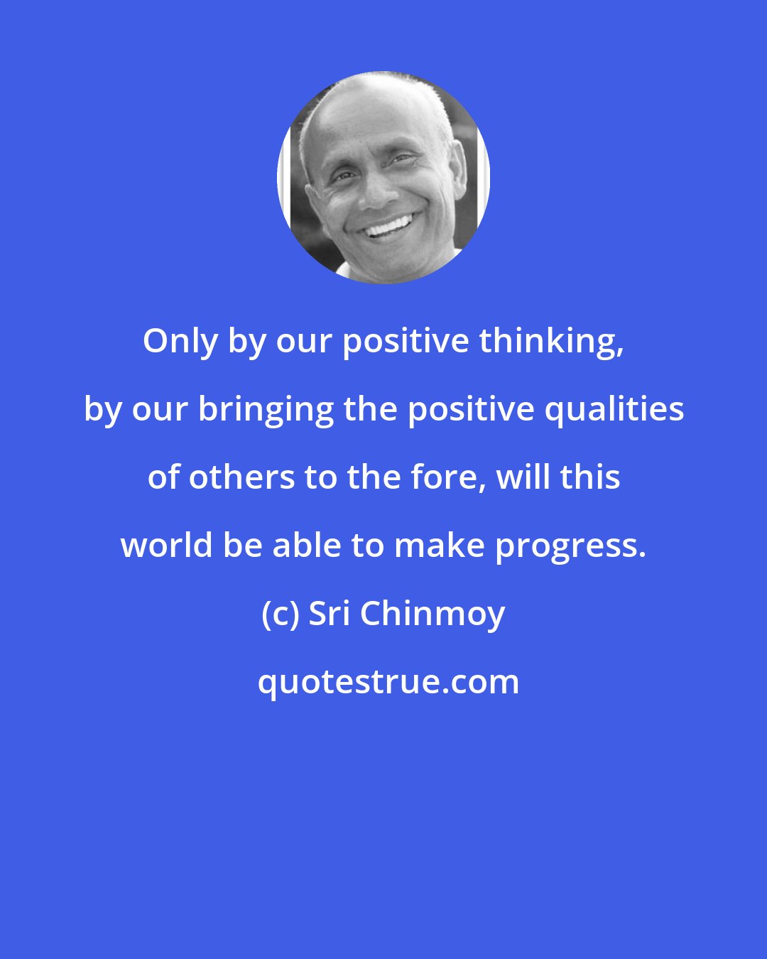 Sri Chinmoy: Only by our positive thinking, by our bringing the positive qualities of others to the fore, will this world be able to make progress.
