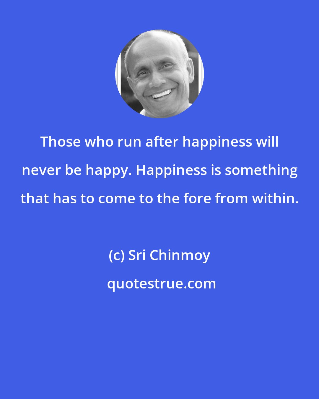 Sri Chinmoy: Those who run after happiness will never be happy. Happiness is something that has to come to the fore from within.