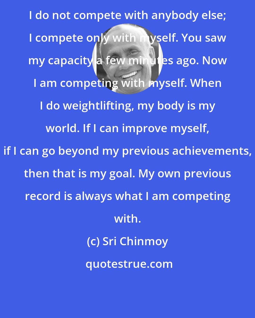 Sri Chinmoy: I do not compete with anybody else; I compete only with myself. You saw my capacity a few minutes ago. Now I am competing with myself. When I do weightlifting, my body is my world. If I can improve myself, if I can go beyond my previous achievements, then that is my goal. My own previous record is always what I am competing with.