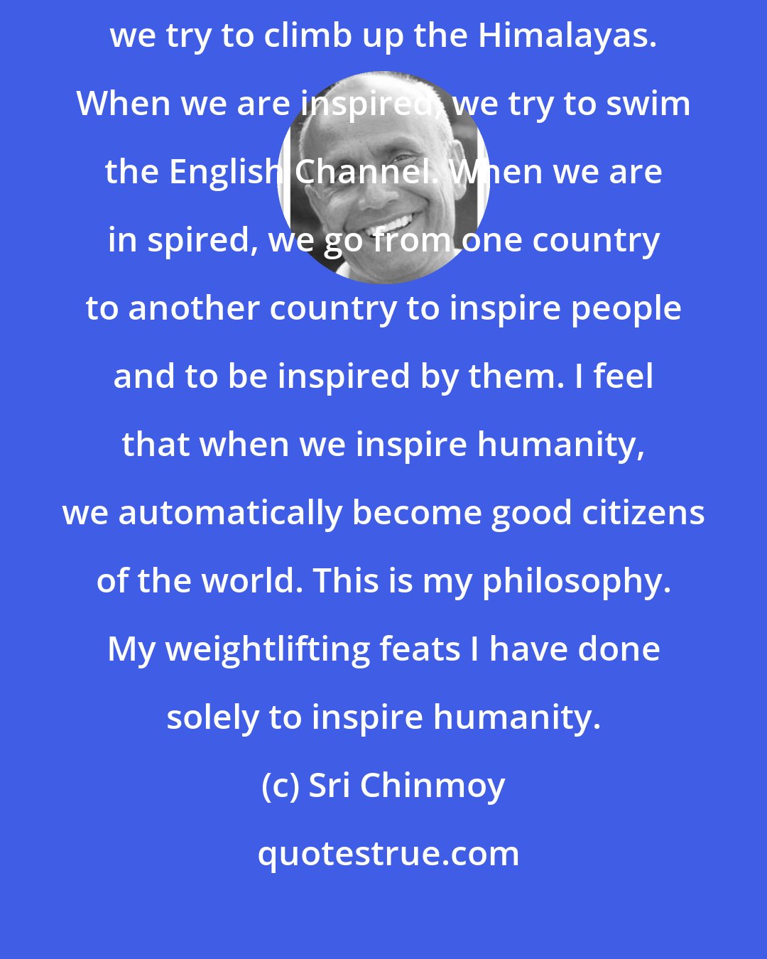 Sri Chinmoy: Inspiration is a divine element inside our life. When we are inspired, we try to climb up the Himalayas. When we are inspired, we try to swim the English Channel. When we are in spired, we go from one country to another country to inspire people and to be inspired by them. I feel that when we inspire humanity, we automatically become good citizens of the world. This is my philosophy. My weightlifting feats I have done solely to inspire humanity.