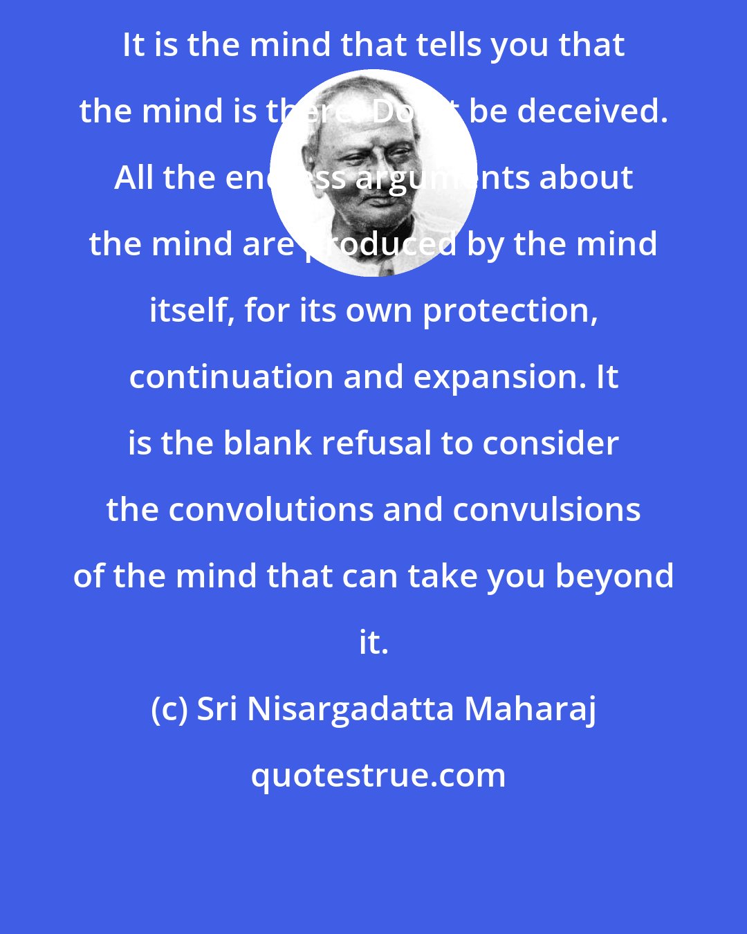 Sri Nisargadatta Maharaj: It is the mind that tells you that the mind is there. Don't be deceived. All the endless arguments about the mind are produced by the mind itself, for its own protection, continuation and expansion. It is the blank refusal to consider the convolutions and convulsions of the mind that can take you beyond it.