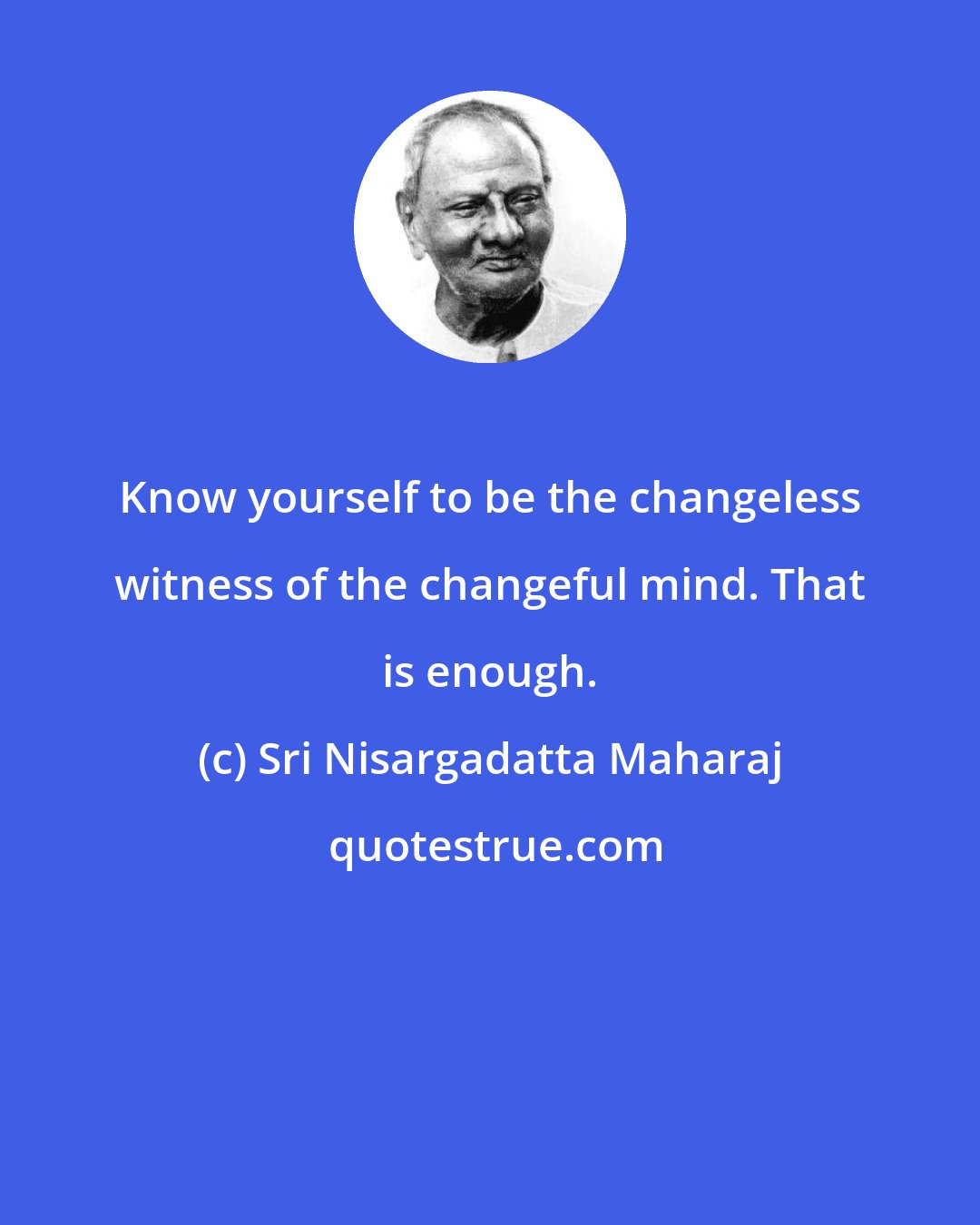 Sri Nisargadatta Maharaj: Know yourself to be the changeless witness of the changeful mind. That is enough.