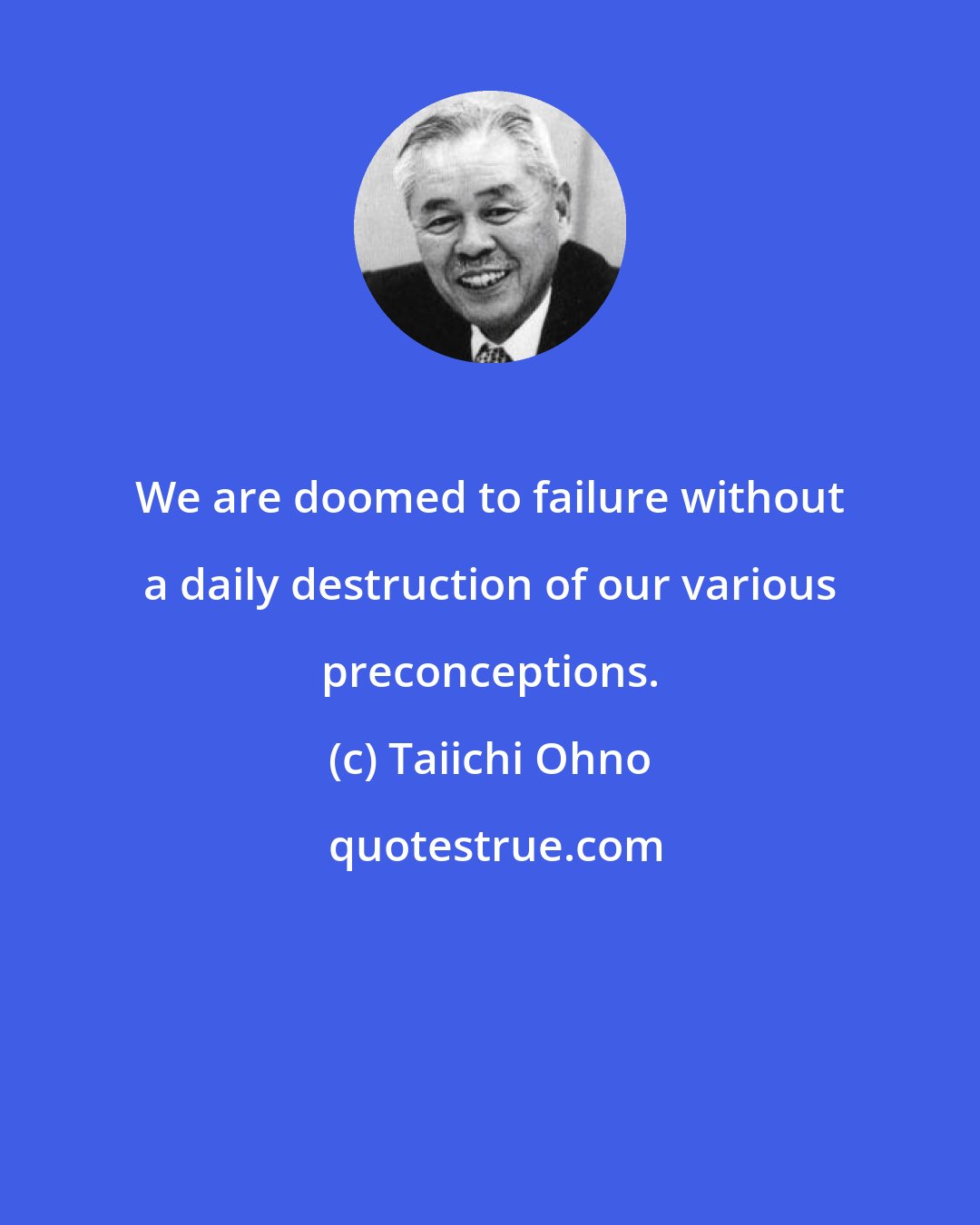 Taiichi Ohno: We are doomed to failure without a daily destruction of our various preconceptions.