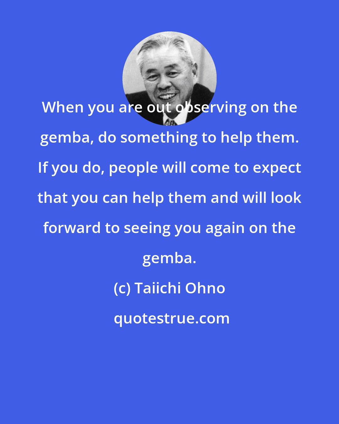 Taiichi Ohno: When you are out observing on the gemba, do something to help them. If you do, people will come to expect that you can help them and will look forward to seeing you again on the gemba.