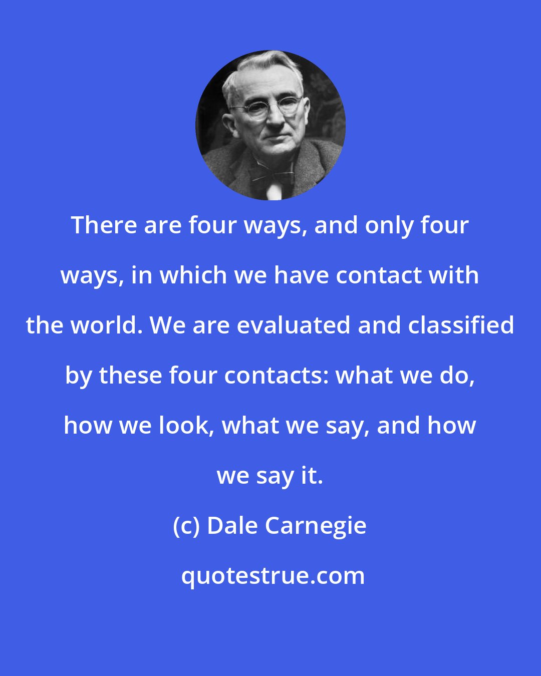 Dale Carnegie: There are four ways, and only four ways, in which we have contact with the world. We are evaluated and classified by these four contacts: what we do, how we look, what we say, and how we say it.