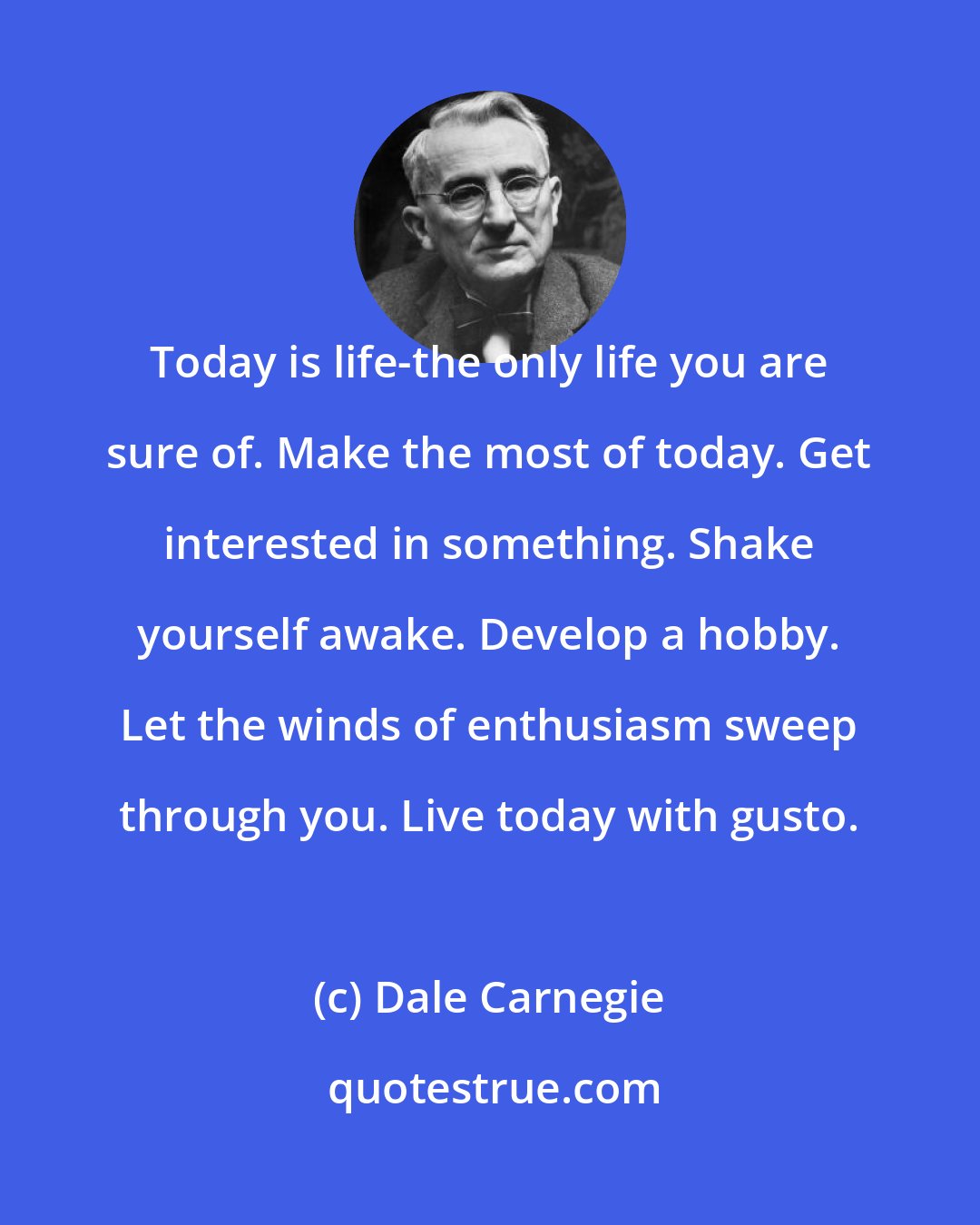 Dale Carnegie: Today is life-the only life you are sure of. Make the most of today. Get interested in something. Shake yourself awake. Develop a hobby. Let the winds of enthusiasm sweep through you. Live today with gusto.