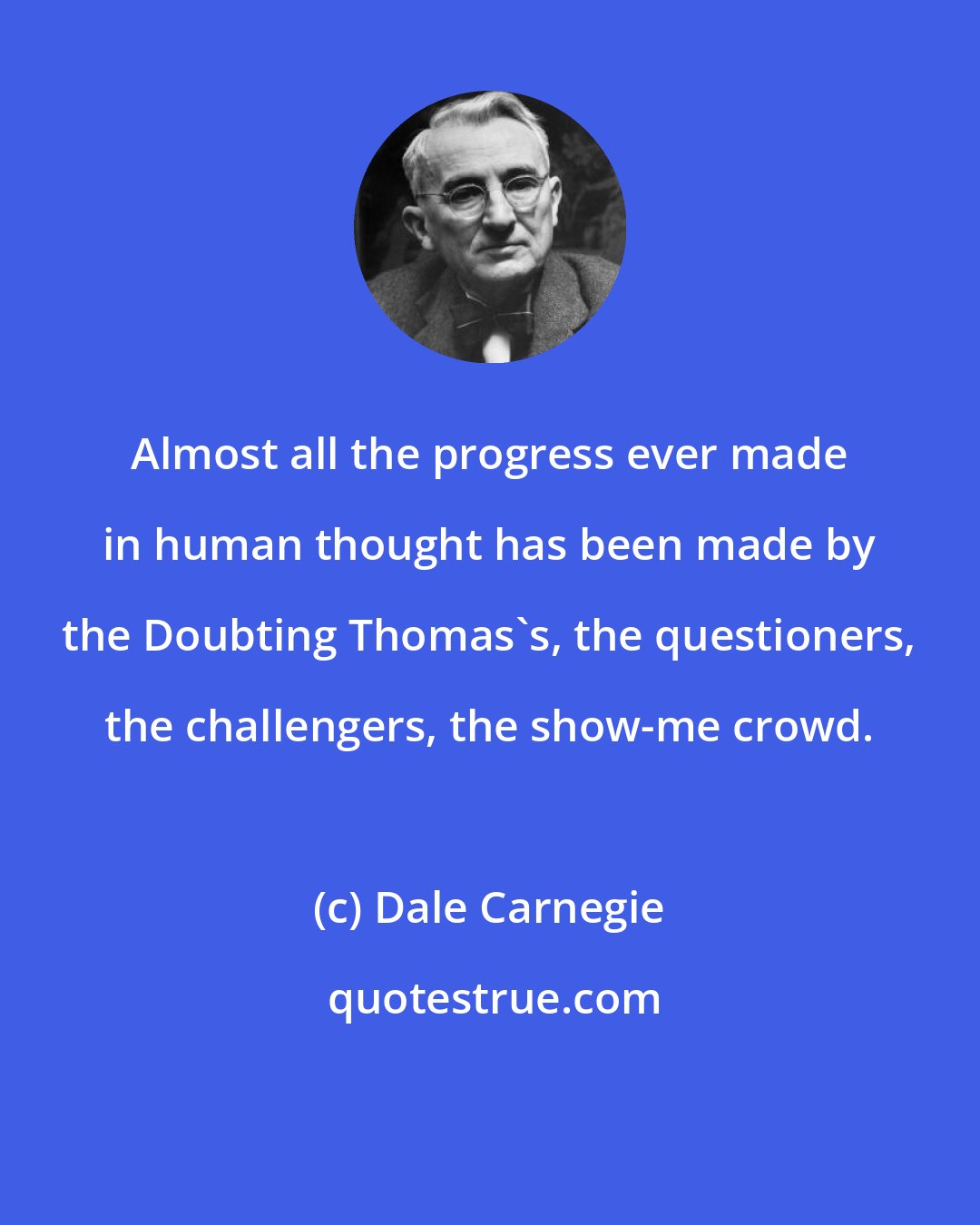 Dale Carnegie: Almost all the progress ever made in human thought has been made by the Doubting Thomas's, the questioners, the challengers, the show-me crowd.