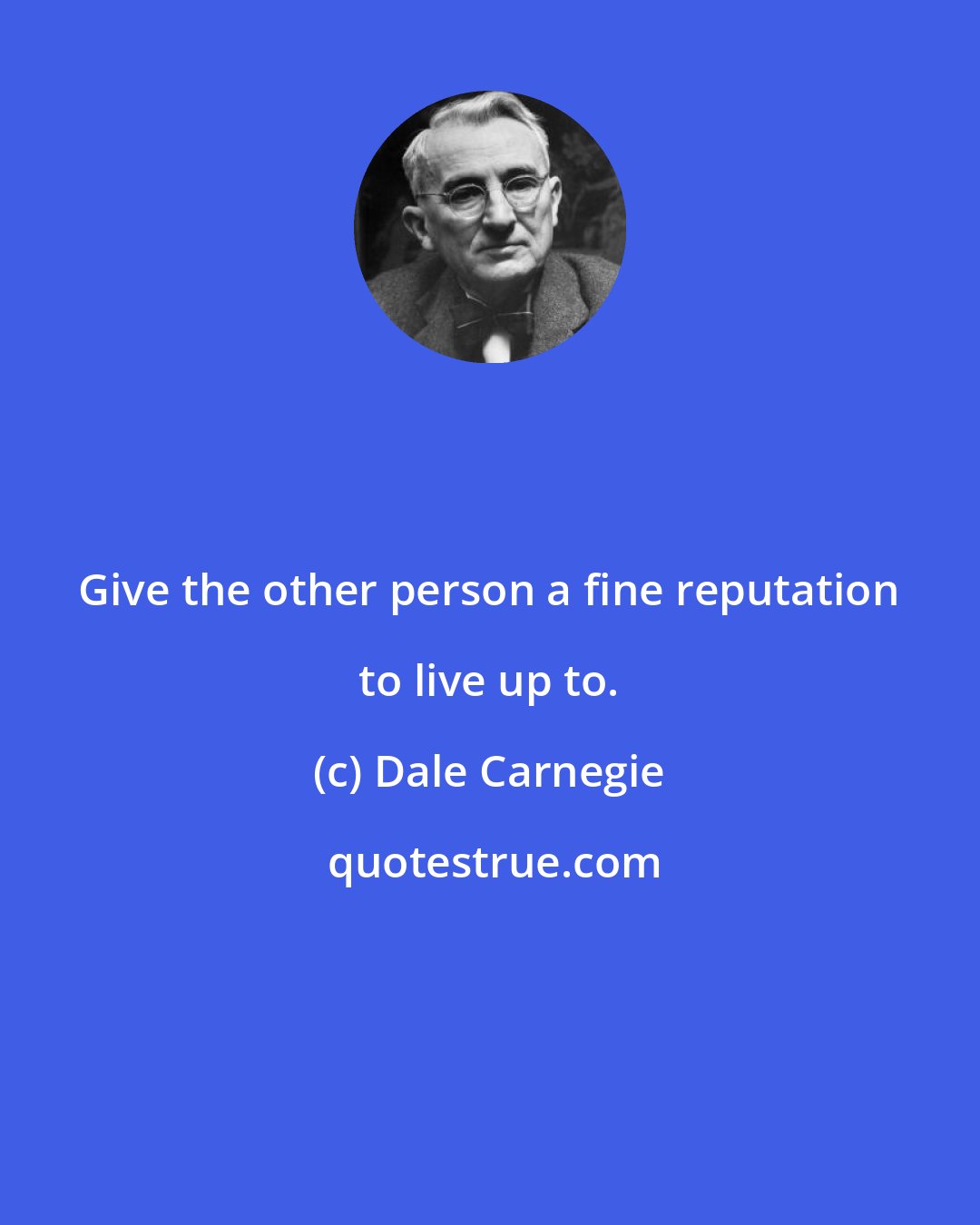 Dale Carnegie: Give the other person a fine reputation to live up to.