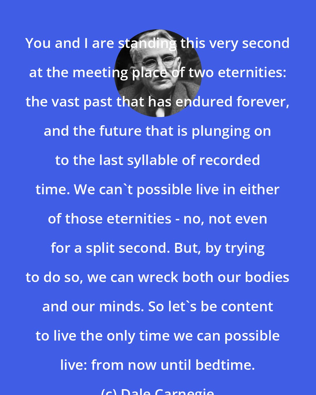 Dale Carnegie: You and I are standing this very second at the meeting place of two eternities: the vast past that has endured forever, and the future that is plunging on to the last syllable of recorded time. We can't possible live in either of those eternities - no, not even for a split second. But, by trying to do so, we can wreck both our bodies and our minds. So let's be content to live the only time we can possible live: from now until bedtime.