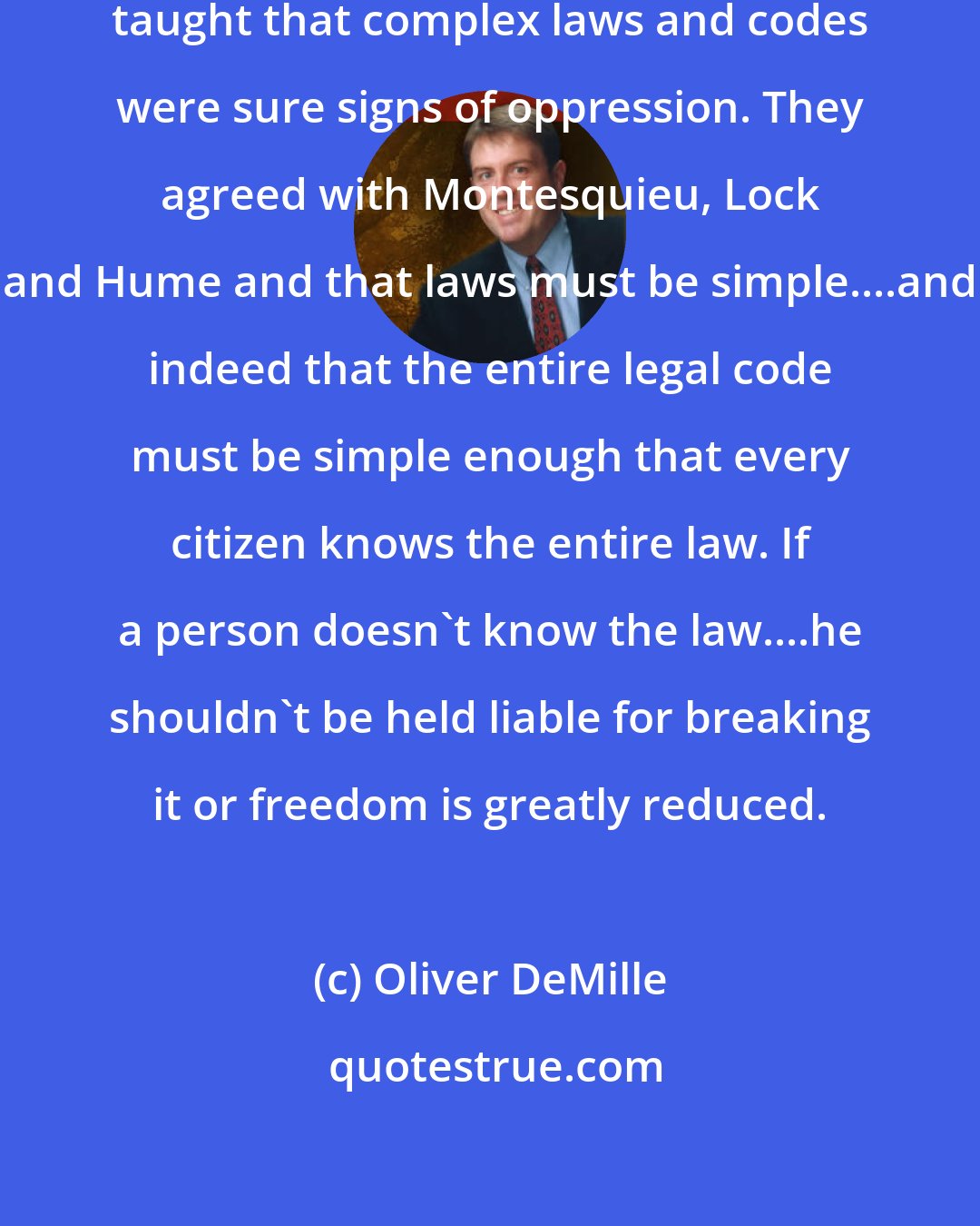Oliver DeMille: Jefferson, Madison and many others taught that complex laws and codes were sure signs of oppression. They agreed with Montesquieu, Lock and Hume and that laws must be simple....and indeed that the entire legal code must be simple enough that every citizen knows the entire law. If a person doesn't know the law....he shouldn't be held liable for breaking it or freedom is greatly reduced.