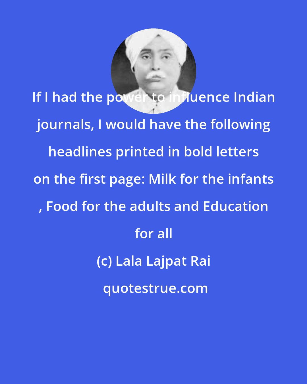 Lala Lajpat Rai: If I had the power to influence Indian journals, I would have the following headlines printed in bold letters on the first page: Milk for the infants , Food for the adults and Education for all