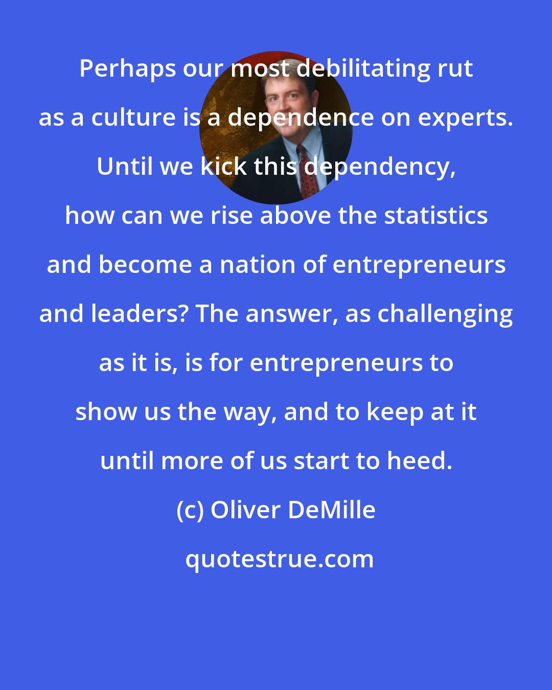 Oliver DeMille: Perhaps our most debilitating rut as a culture is a dependence on experts. Until we kick this dependency, how can we rise above the statistics and become a nation of entrepreneurs and leaders? The answer, as challenging as it is, is for entrepreneurs to show us the way, and to keep at it until more of us start to heed.