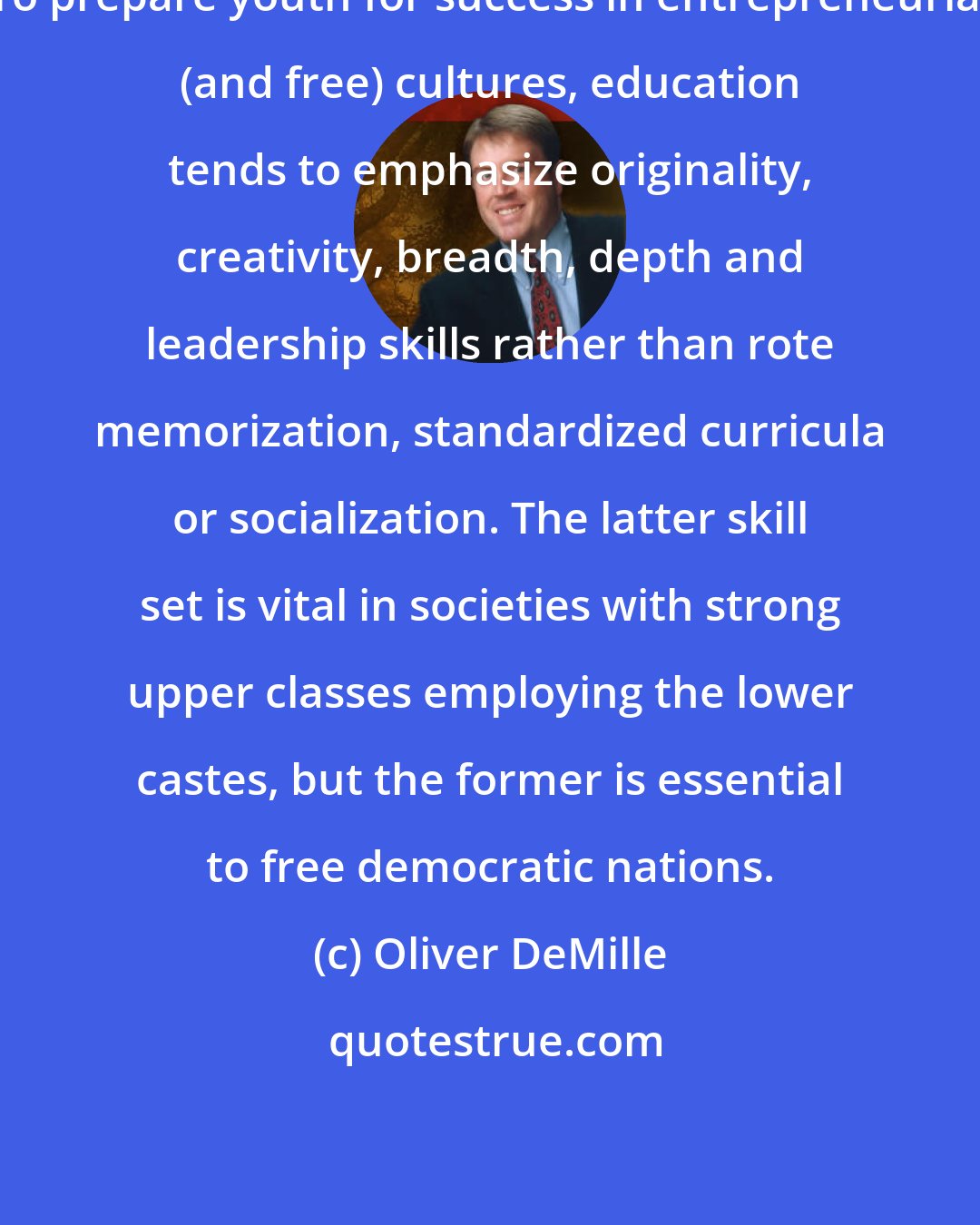 Oliver DeMille: To prepare youth for success in entrepreneurial (and free) cultures, education tends to emphasize originality, creativity, breadth, depth and leadership skills rather than rote memorization, standardized curricula or socialization. The latter skill set is vital in societies with strong upper classes employing the lower castes, but the former is essential to free democratic nations.