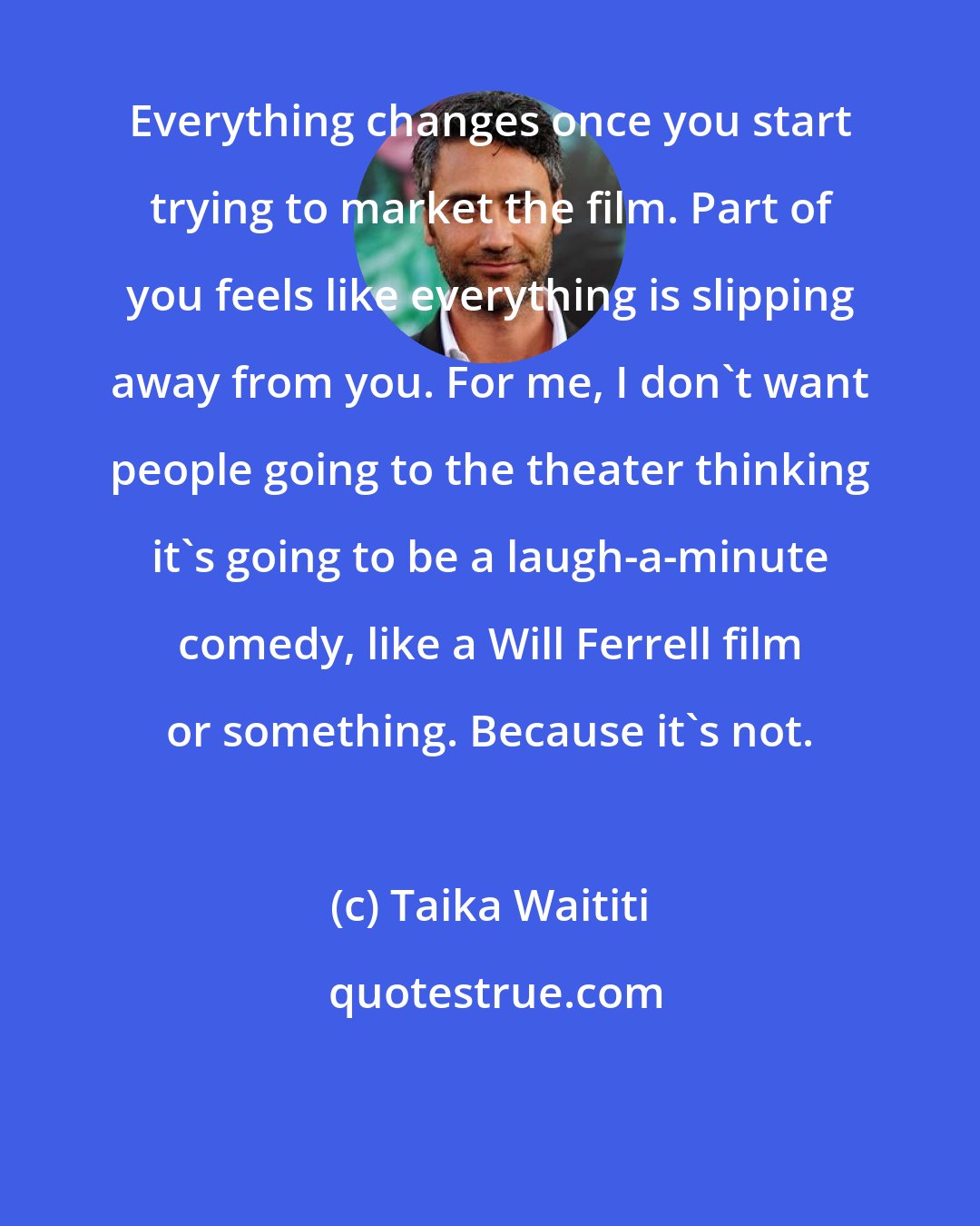 Taika Waititi: Everything changes once you start trying to market the film. Part of you feels like everything is slipping away from you. For me, I don't want people going to the theater thinking it's going to be a laugh-a-minute comedy, like a Will Ferrell film or something. Because it's not.