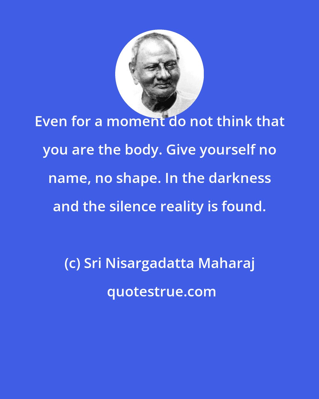 Sri Nisargadatta Maharaj: Even for a moment do not think that you are the body. Give yourself no name, no shape. In the darkness and the silence reality is found.