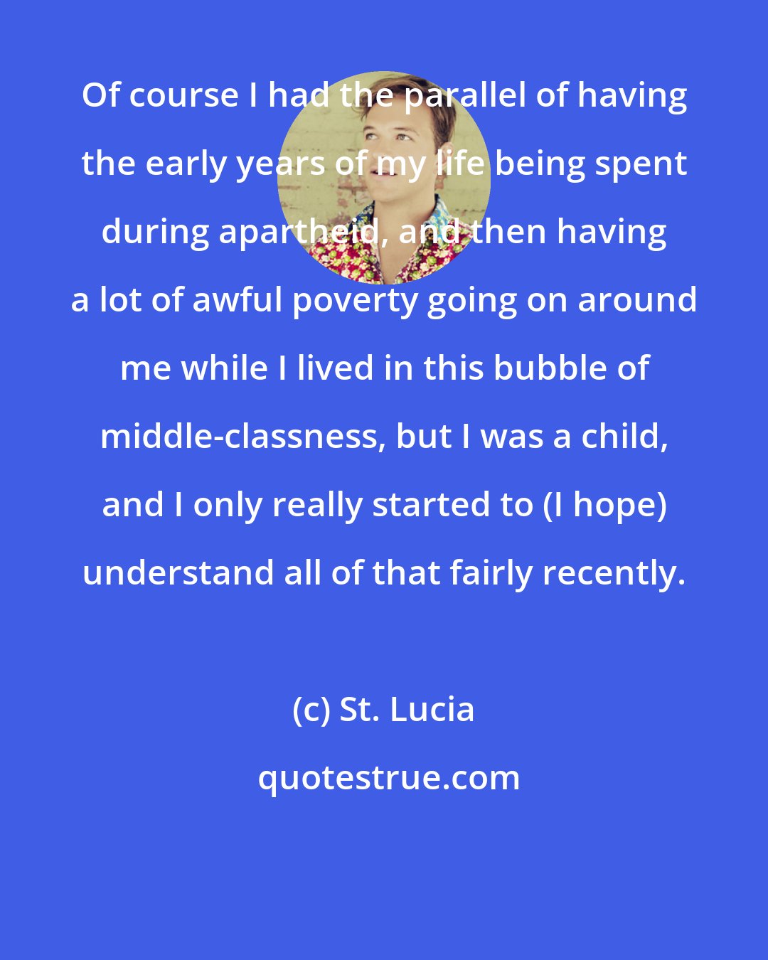 St. Lucia: Of course I had the parallel of having the early years of my life being spent during apartheid, and then having a lot of awful poverty going on around me while I lived in this bubble of middle-classness, but I was a child, and I only really started to (I hope) understand all of that fairly recently.