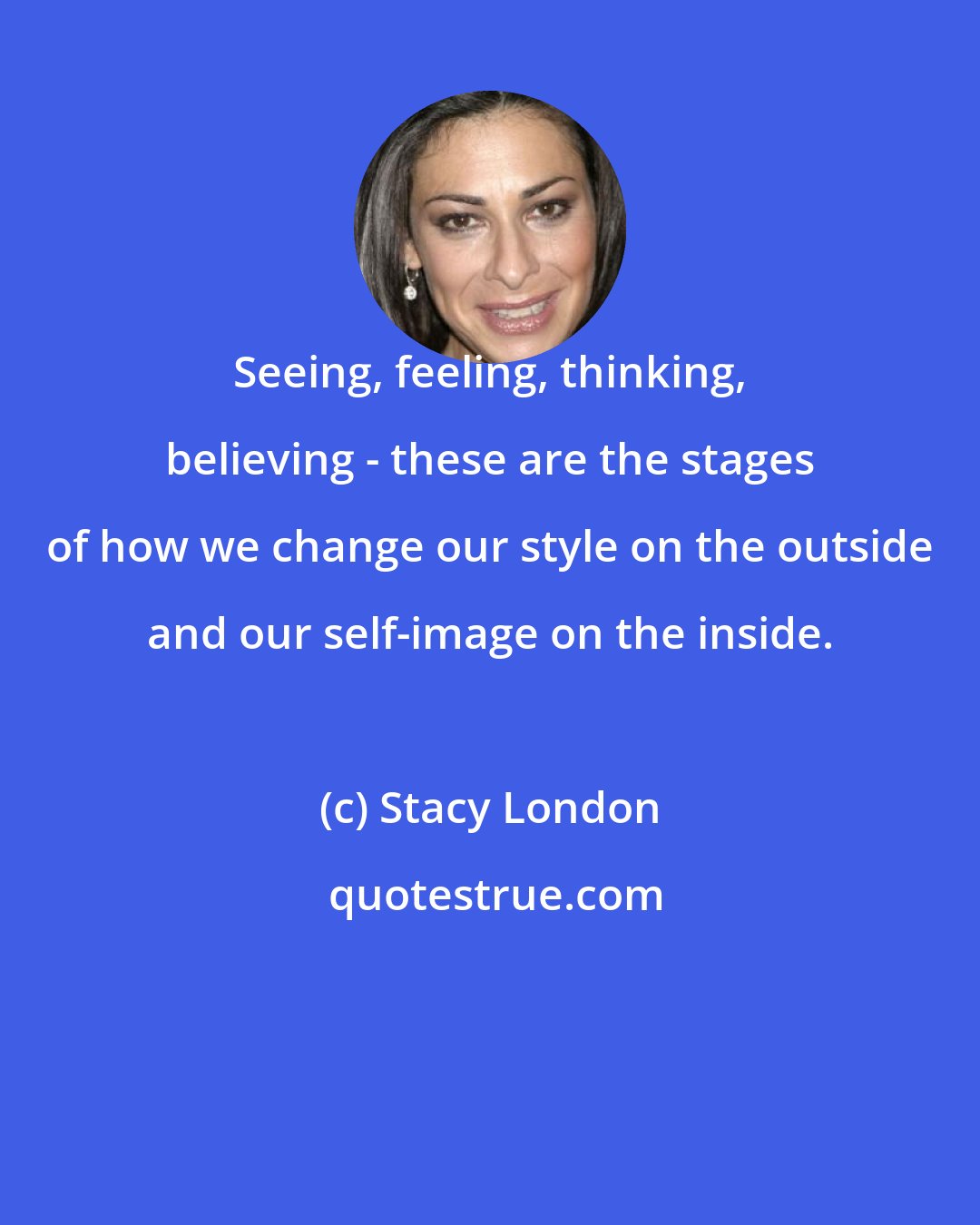 Stacy London: Seeing, feeling, thinking, believing - these are the stages of how we change our style on the outside and our self-image on the inside.
