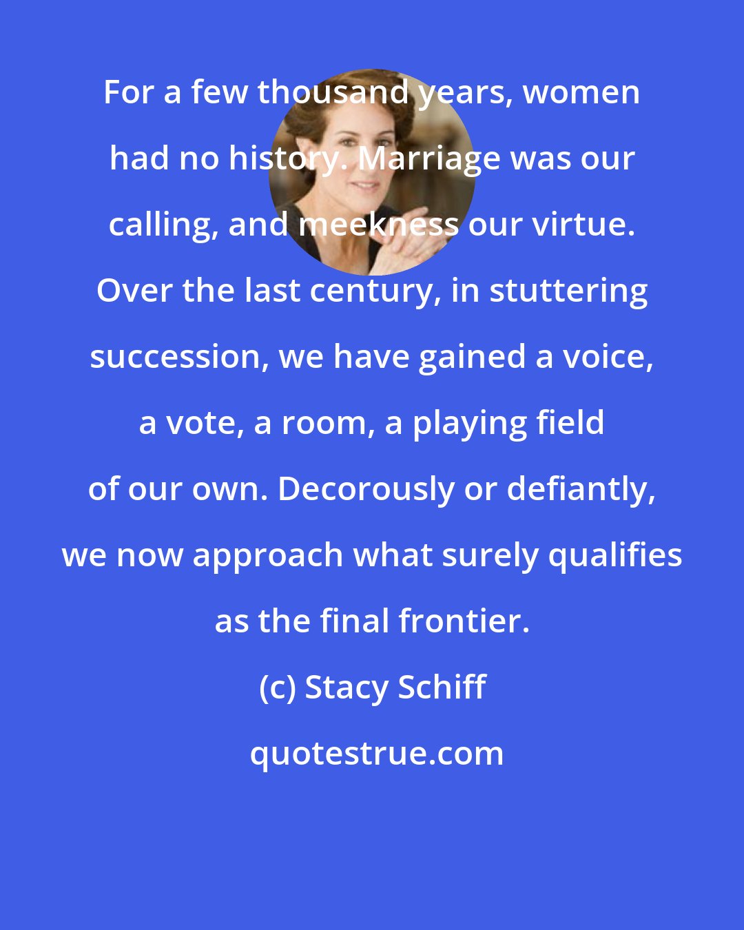 Stacy Schiff: For a few thousand years, women had no history. Marriage was our calling, and meekness our virtue. Over the last century, in stuttering succession, we have gained a voice, a vote, a room, a playing field of our own. Decorously or defiantly, we now approach what surely qualifies as the final frontier.