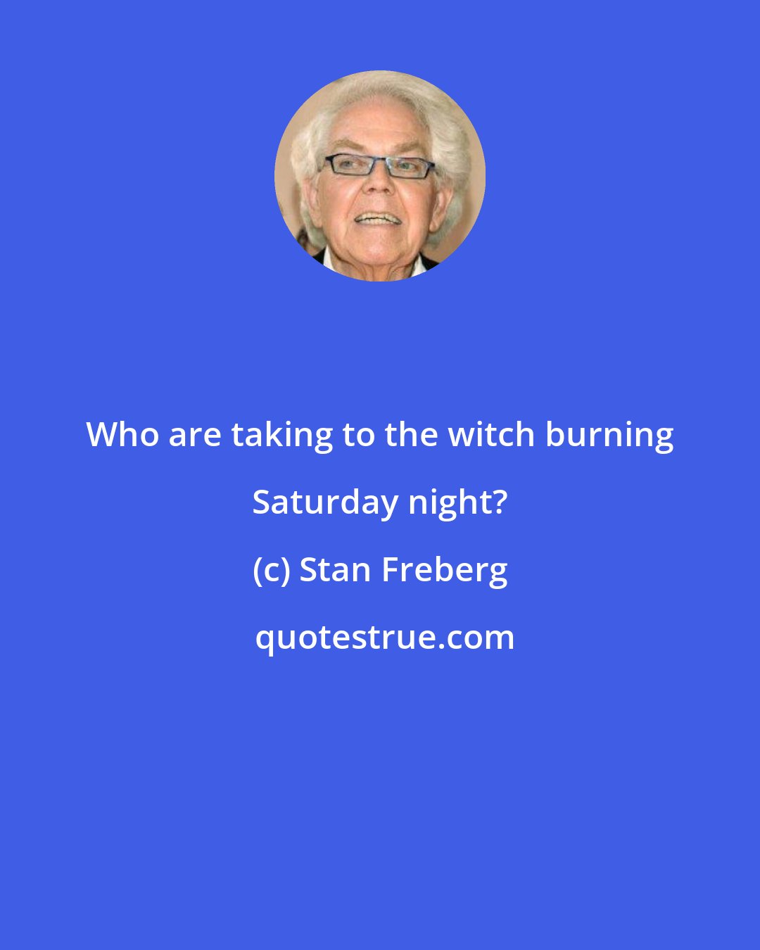Stan Freberg: Who are taking to the witch burning Saturday night?