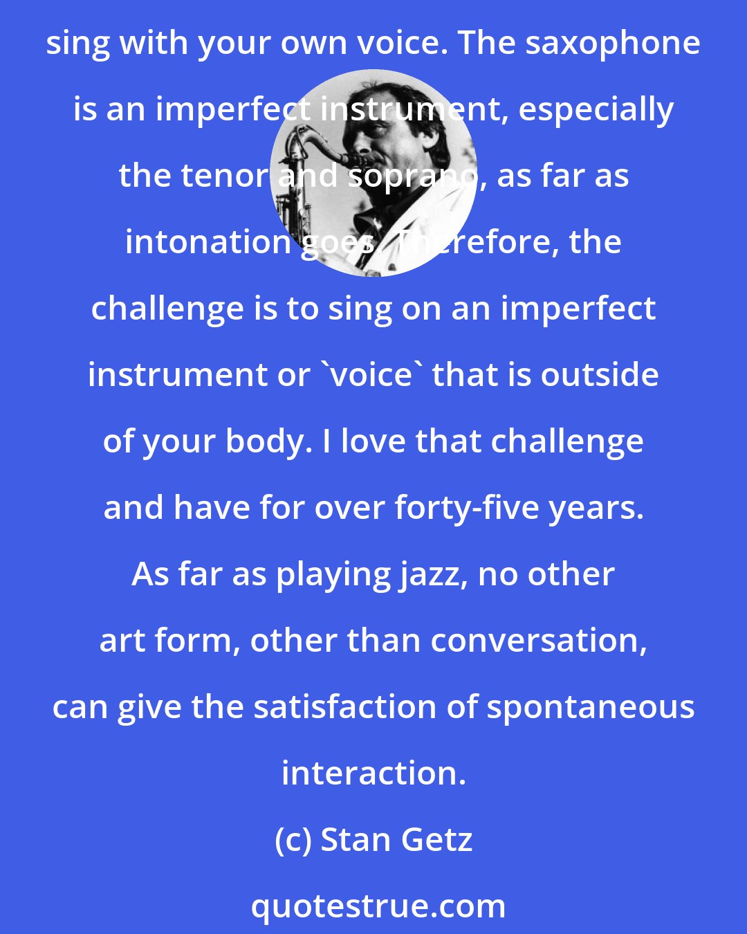 Stan Getz: Switch to piano! No. Really, if you like an instrument that sings, play the saxophone. At its best it's like the human voice. Of course, it would be best if you could actually sing with your own voice. The saxophone is an imperfect instrument, especially the tenor and soprano, as far as intonation goes. Therefore, the challenge is to sing on an imperfect instrument or 'voice' that is outside of your body. I love that challenge and have for over forty-five years. As far as playing jazz, no other art form, other than conversation, can give the satisfaction of spontaneous interaction.