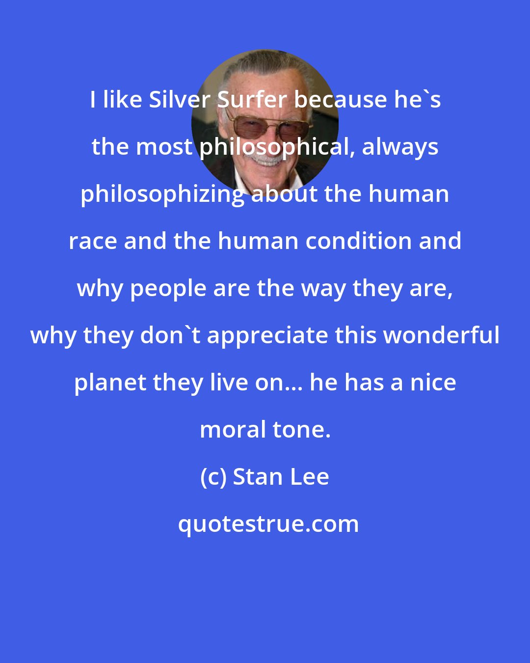 Stan Lee: I like Silver Surfer because he's the most philosophical, always philosophizing about the human race and the human condition and why people are the way they are, why they don't appreciate this wonderful planet they live on... he has a nice moral tone.