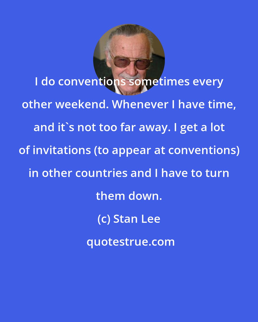 Stan Lee: I do conventions sometimes every other weekend. Whenever I have time, and it's not too far away. I get a lot of invitations (to appear at conventions) in other countries and I have to turn them down.