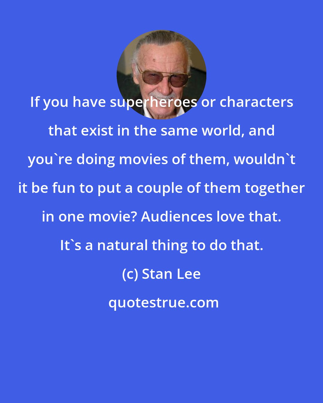 Stan Lee: If you have superheroes or characters that exist in the same world, and you're doing movies of them, wouldn't it be fun to put a couple of them together in one movie? Audiences love that. It's a natural thing to do that.
