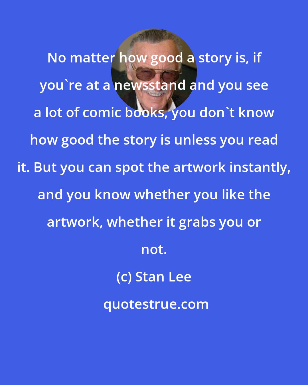 Stan Lee: No matter how good a story is, if you're at a newsstand and you see a lot of comic books, you don't know how good the story is unless you read it. But you can spot the artwork instantly, and you know whether you like the artwork, whether it grabs you or not.