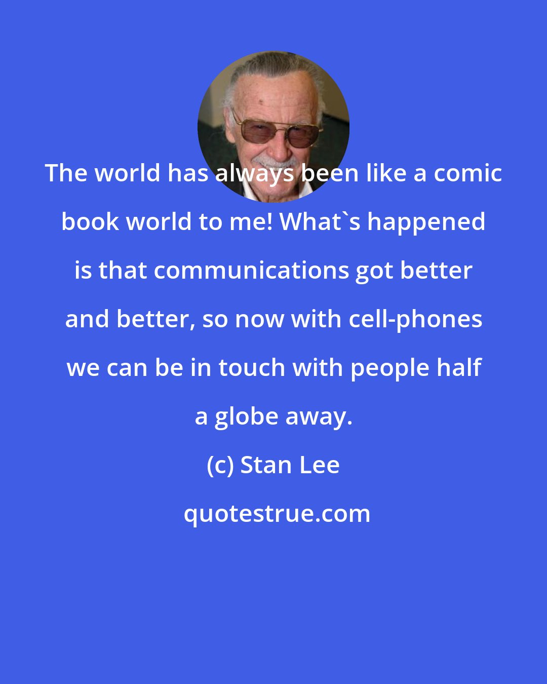 Stan Lee: The world has always been like a comic book world to me! What's happened is that communications got better and better, so now with cell-phones we can be in touch with people half a globe away.