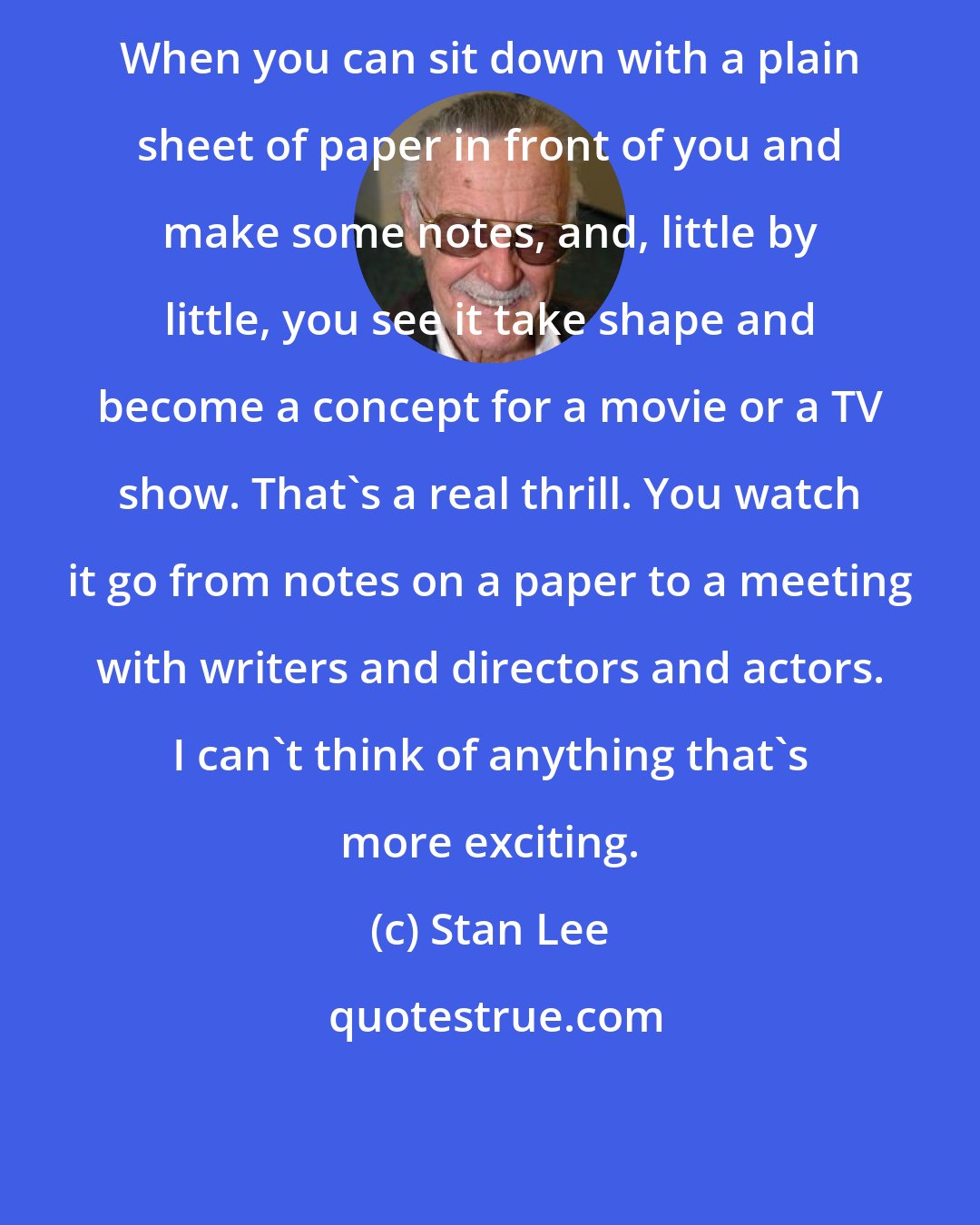 Stan Lee: When you can sit down with a plain sheet of paper in front of you and make some notes, and, little by little, you see it take shape and become a concept for a movie or a TV show. That's a real thrill. You watch it go from notes on a paper to a meeting with writers and directors and actors. I can't think of anything that's more exciting.