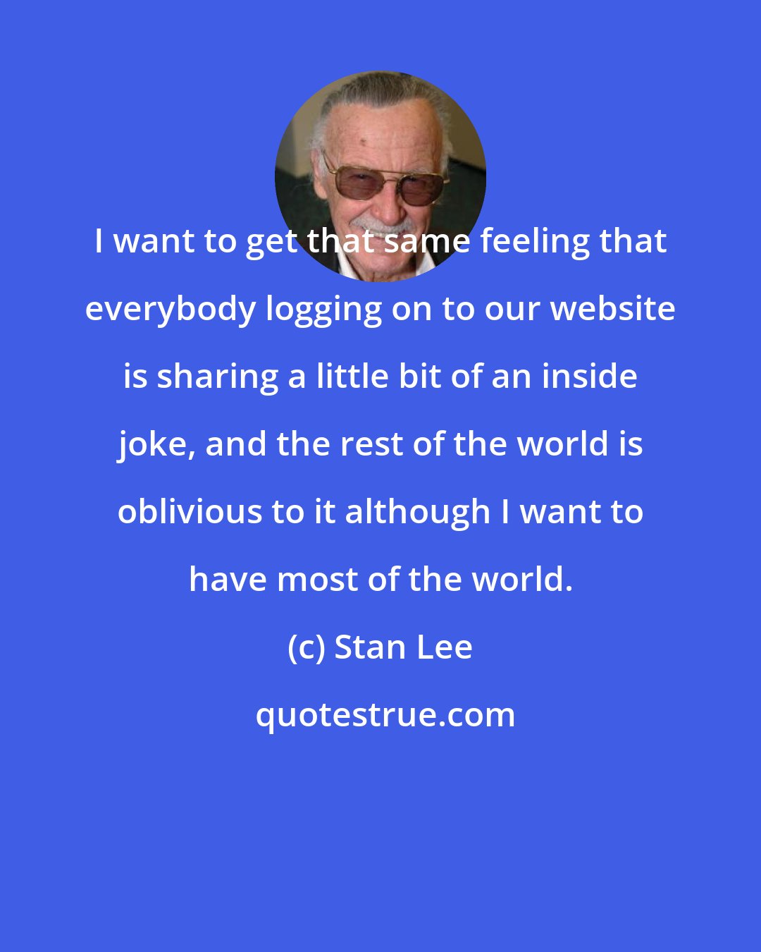 Stan Lee: I want to get that same feeling that everybody logging on to our website is sharing a little bit of an inside joke, and the rest of the world is oblivious to it although I want to have most of the world.
