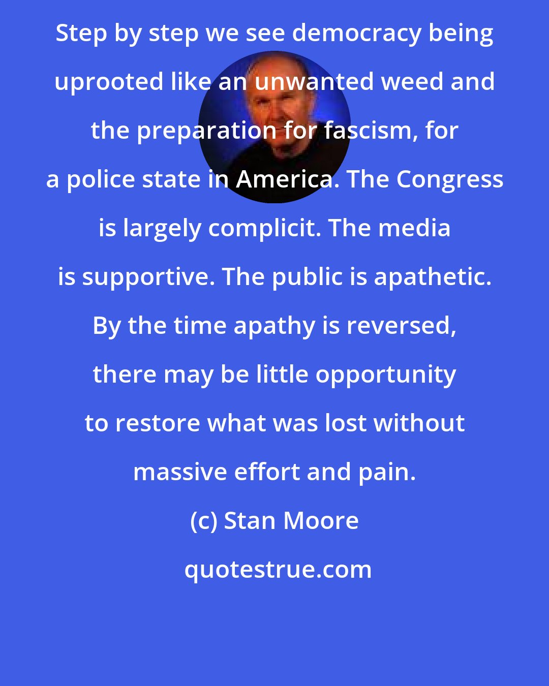 Stan Moore: Step by step we see democracy being uprooted like an unwanted weed and the preparation for fascism, for a police state in America. The Congress is largely complicit. The media is supportive. The public is apathetic. By the time apathy is reversed, there may be little opportunity to restore what was lost without massive effort and pain.