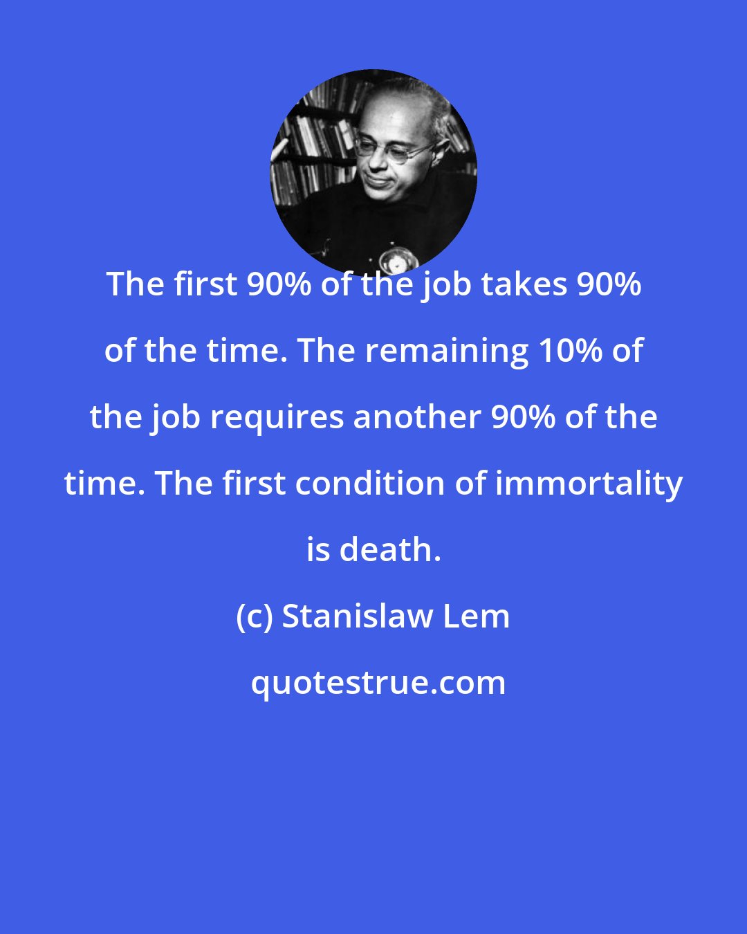 Stanislaw Lem: The first 90% of the job takes 90% of the time. The remaining 10% of the job requires another 90% of the time. The first condition of immortality is death.