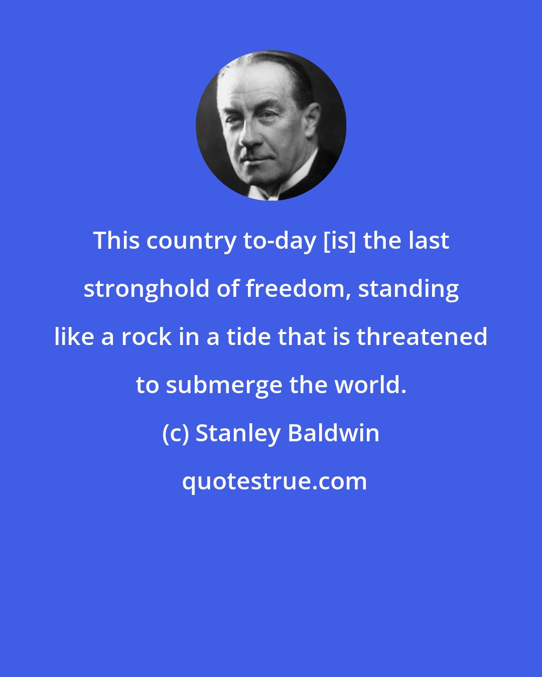 Stanley Baldwin: This country to-day [is] the last stronghold of freedom, standing like a rock in a tide that is threatened to submerge the world.