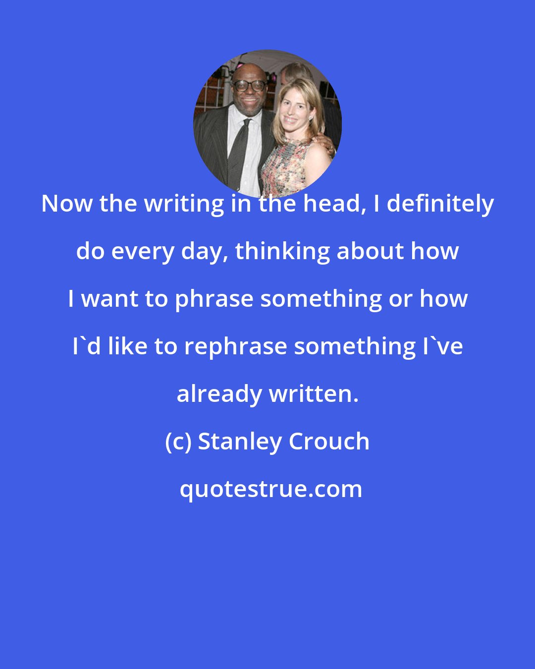 Stanley Crouch: Now the writing in the head, I definitely do every day, thinking about how I want to phrase something or how I'd like to rephrase something I've already written.