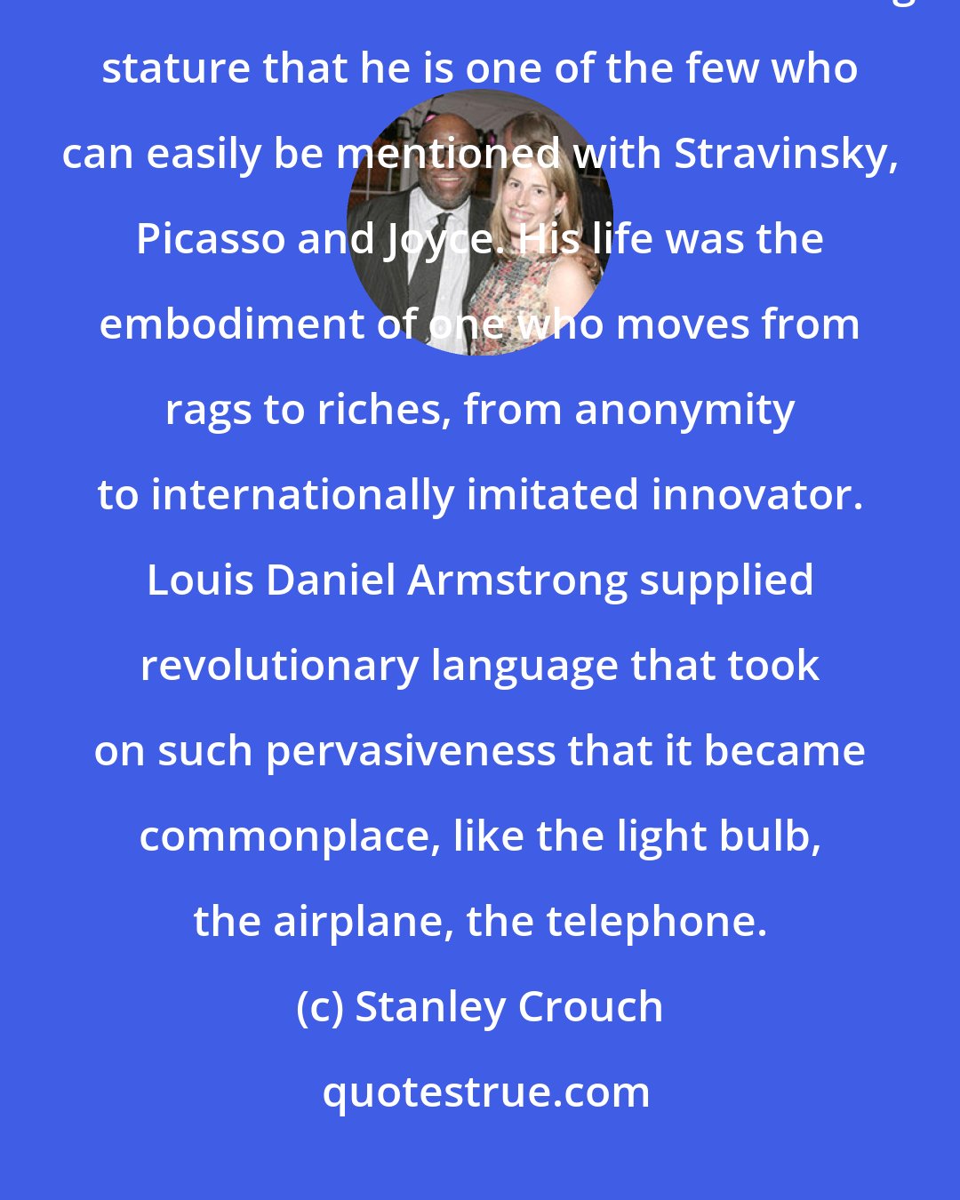 Stanley Crouch: The extent of his influence across jazz, across American music, and around the world has such continuing stature that he is one of the few who can easily be mentioned with Stravinsky, Picasso and Joyce. His life was the embodiment of one who moves from rags to riches, from anonymity to internationally imitated innovator. Louis Daniel Armstrong supplied revolutionary language that took on such pervasiveness that it became commonplace, like the light bulb, the airplane, the telephone.