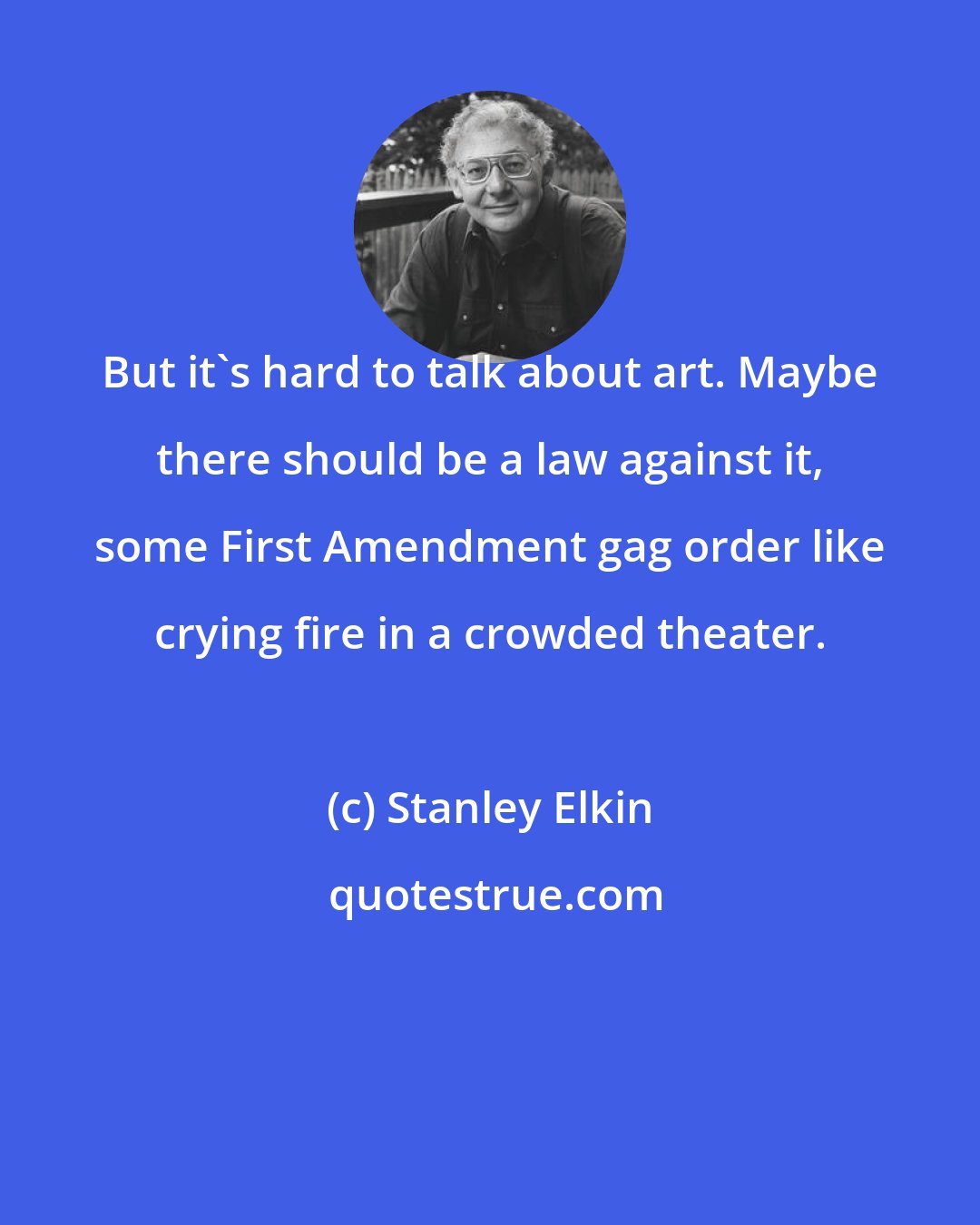Stanley Elkin: But it's hard to talk about art. Maybe there should be a law against it, some First Amendment gag order like crying fire in a crowded theater.