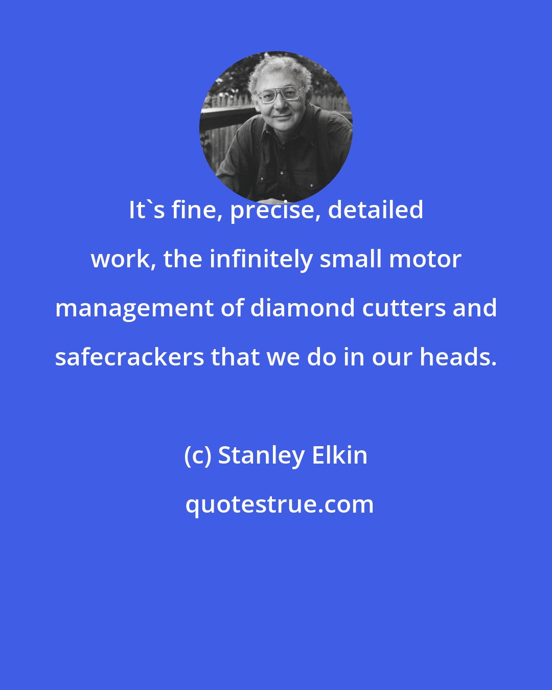 Stanley Elkin: It's fine, precise, detailed work, the infinitely small motor management of diamond cutters and safecrackers that we do in our heads.