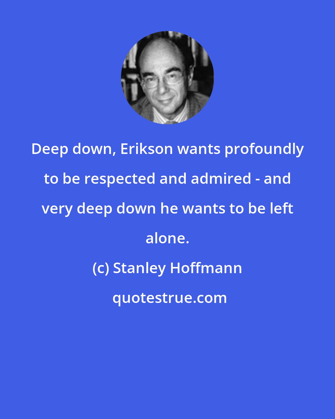 Stanley Hoffmann: Deep down, Erikson wants profoundly to be respected and admired - and very deep down he wants to be left alone.