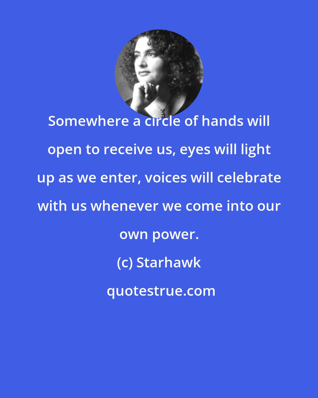 Starhawk: Somewhere a circle of hands will open to receive us, eyes will light up as we enter, voices will celebrate with us whenever we come into our own power.