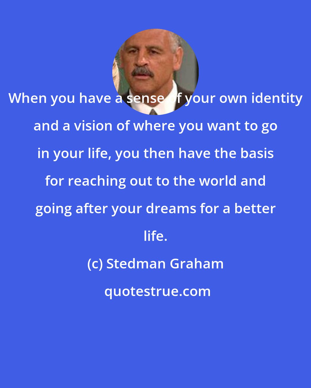 Stedman Graham: When you have a sense of your own identity and a vision of where you want to go in your life, you then have the basis for reaching out to the world and going after your dreams for a better life.